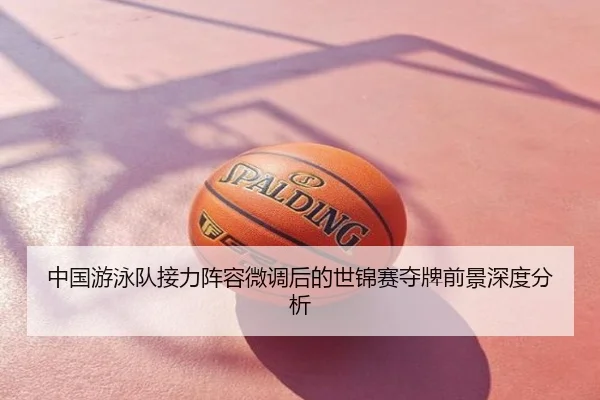 中国游泳队接力阵容微调后的世锦赛夺牌前景深度分析