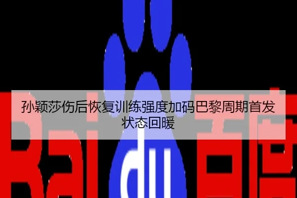 孙颖莎伤后恢复训练强度加码巴黎周期首发状态回暖