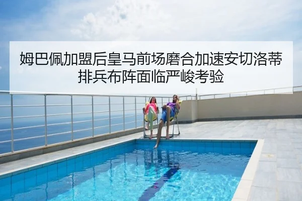 姆巴佩加盟后皇马前场磨合加速安切洛蒂排兵布阵面临严峻考验