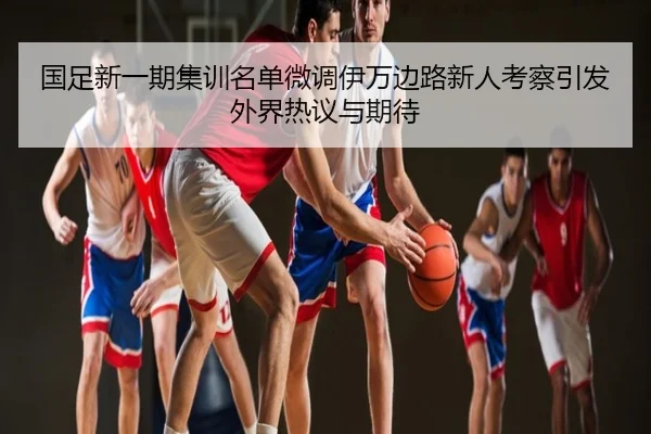 国足新一期集训名单微调伊万边路新人考察引发外界热议与期待