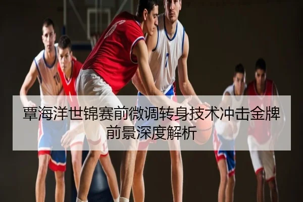 覃海洋世锦赛前微调转身技术冲击金牌前景深度解析