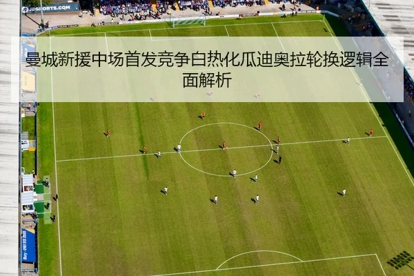 曼城新援中场首发竞争白热化瓜迪奥拉轮换逻辑全面解析