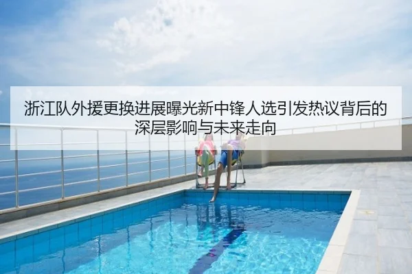 浙江队外援更换进展曝光新中锋人选引发热议背后的深层影响与未来走向