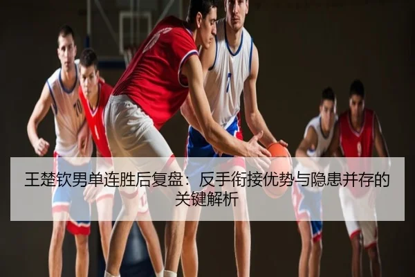 王楚钦男单连胜后复盘：反手衔接优势与隐患并存的关键解析