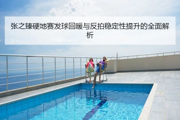 张之臻硬地赛发球回暖与反拍稳定性提升的全面解析