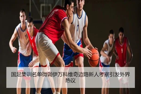 国足集训名单微调伊万科维奇边路新人考察引发外界热议