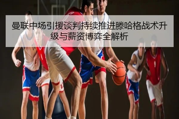 曼联中场引援谈判持续推进滕哈格战术升级与薪资博弈全解析