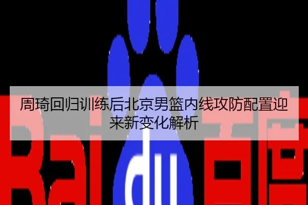 周琦回归训练后北京男篮内线攻防配置迎来新变化解析